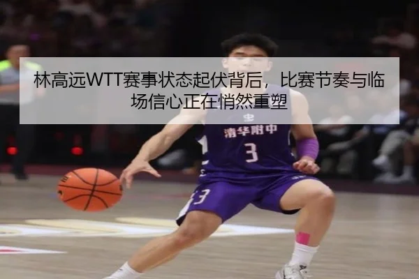 林高远WTT赛事状态起伏背后，比赛节奏与临场信心正在悄然重塑 - kaiyun